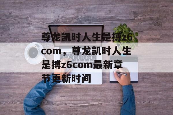 尊龙凯时人生是搏z6com，尊龙凯时人生是搏z6com最新章节更新时间